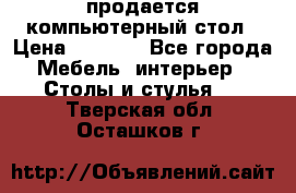 продается компьютерный стол › Цена ­ 1 000 - Все города Мебель, интерьер » Столы и стулья   . Тверская обл.,Осташков г.